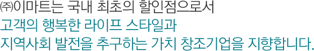 ㈜이마트는 국내 최초의 할인점으로서 고객의 행복한 라이프 스타일과 지역사회 발전을 추구하는 가치 창조기업을 지향합니다.