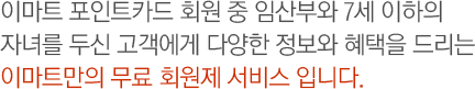 이마트 포인트카드 회원 중 임산부와 7세 이하의 자녀를 두신 고객에게 다양한 정보와 혜택을 드리는 이마트만의 무료 회원제 서비스 입니다.